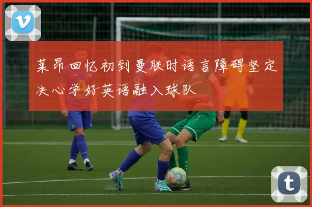 莱昂回忆初到曼联时语言障碍坚定决心学好英语融入球队