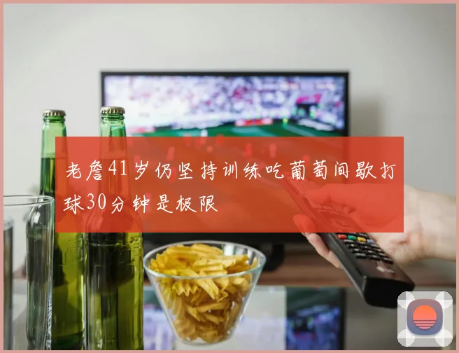 老詹41岁仍坚持训练吃葡萄间歇打球30分钟是极限