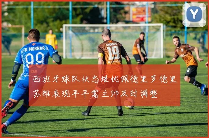 西班牙球队状态堪忧佩德里罗德里苏维表现平平需主帅及时调整
