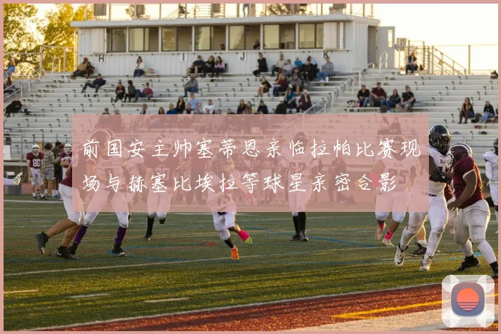 前国安主帅塞蒂恩亲临拉帕比赛现场与赫塞比埃拉等球星亲密合影