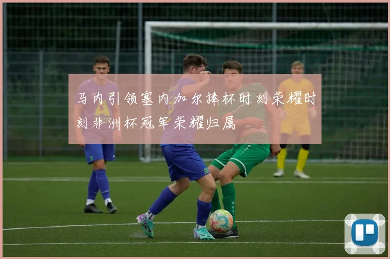 马内引领塞内加尔捧杯时刻荣耀时刻非洲杯冠军荣耀归属