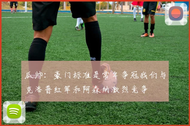 瓜帅：豪门标准是常年争冠我们与克洛普红军和阿森纳激烈竞争