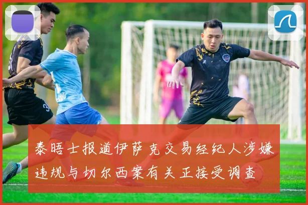 泰晤士报道伊萨克交易经纪人涉嫌违规与切尔西案有关正接受调查
