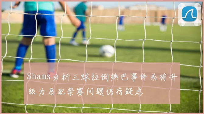 Shams分析三球拉倒热巴事件或将升级为恶犯禁赛问题仍存疑虑
