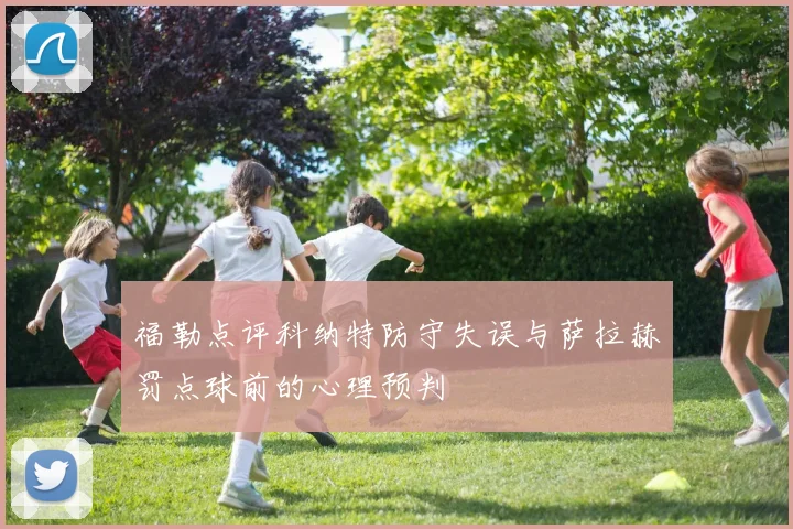 福勒点评科纳特防守失误与萨拉赫罚点球前的心理预判