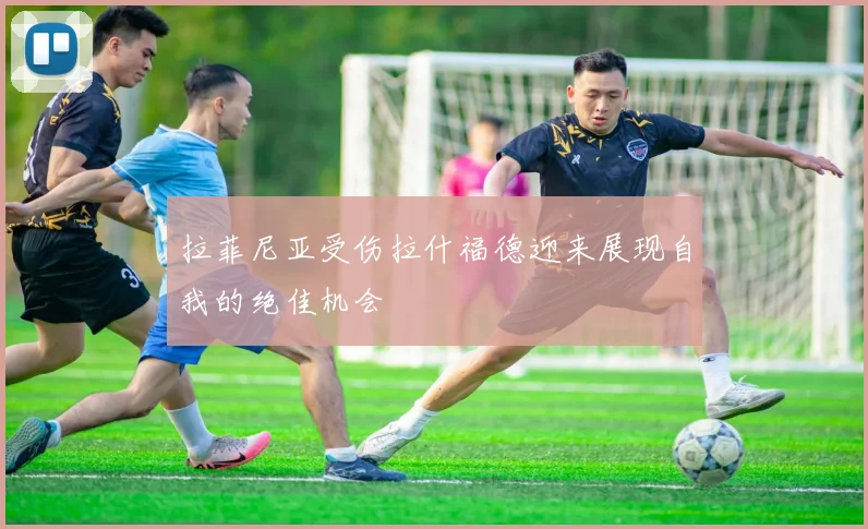 拉菲尼亚受伤拉什福德迎来展现自我的绝佳机会