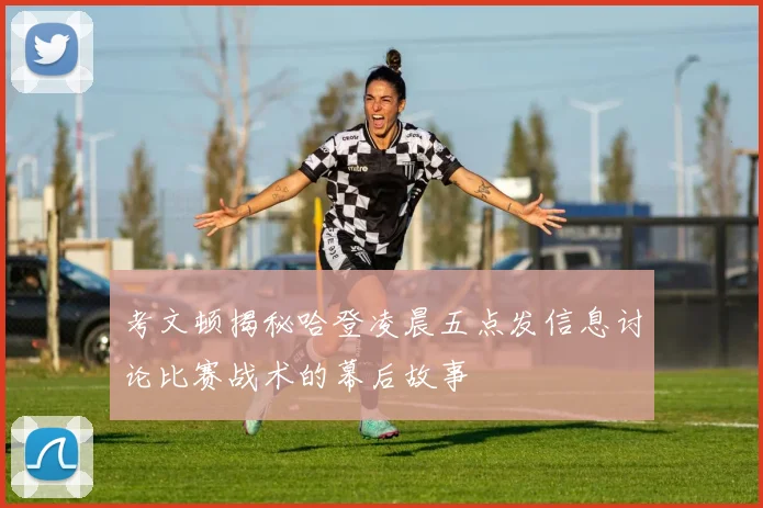 考文顿揭秘哈登凌晨五点发信息讨论比赛战术的幕后故事