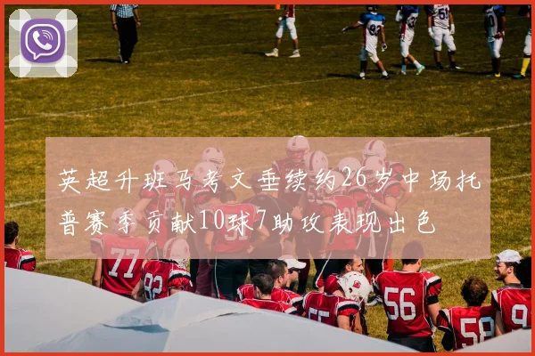 英超升班马考文垂续约26岁中场托普赛季贡献10球7助攻表现出色