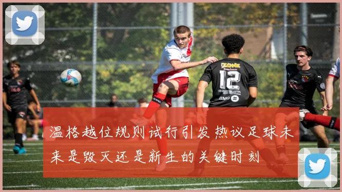 温格越位规则试行引发热议足球未来是毁灭还是新生的关键时刻