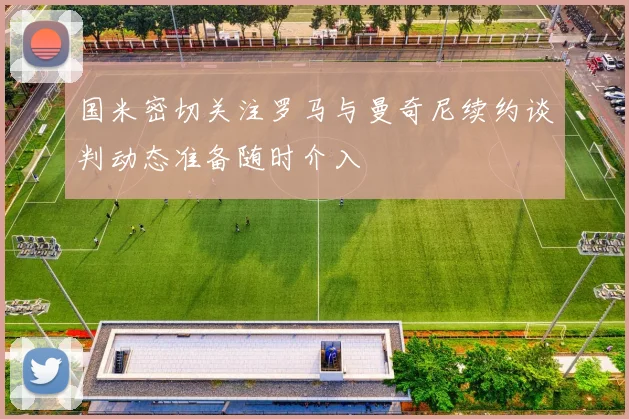 国米密切关注罗马与曼奇尼续约谈判动态准备随时介入