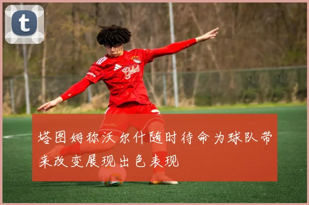 塔图姆称沃尔什随时待命为球队带来改变展现出色表现