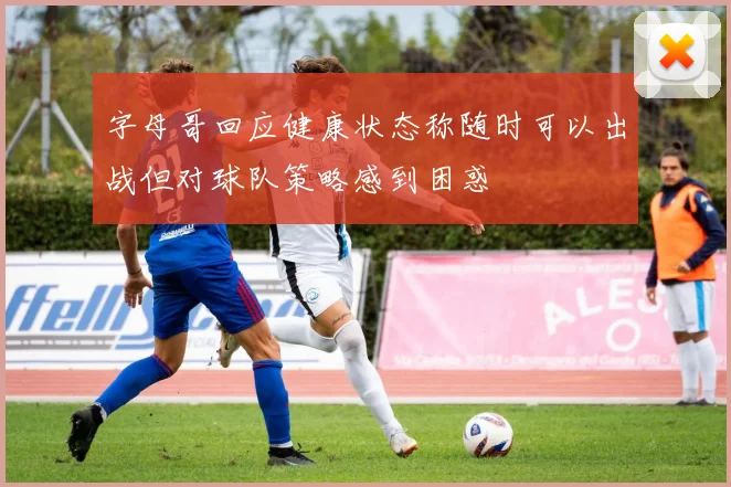 字母哥回应健康状态称随时可以出战但对球队策略感到困惑