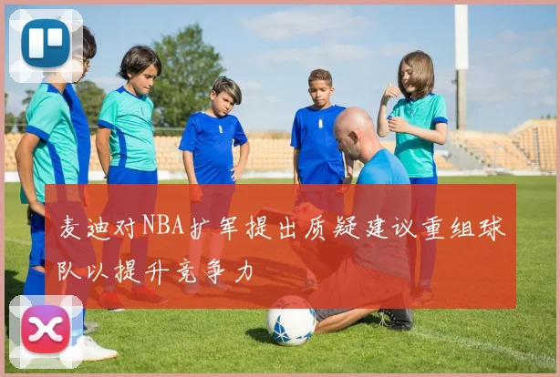 麦迪对NBA扩军提出质疑建议重组球队以提升竞争力