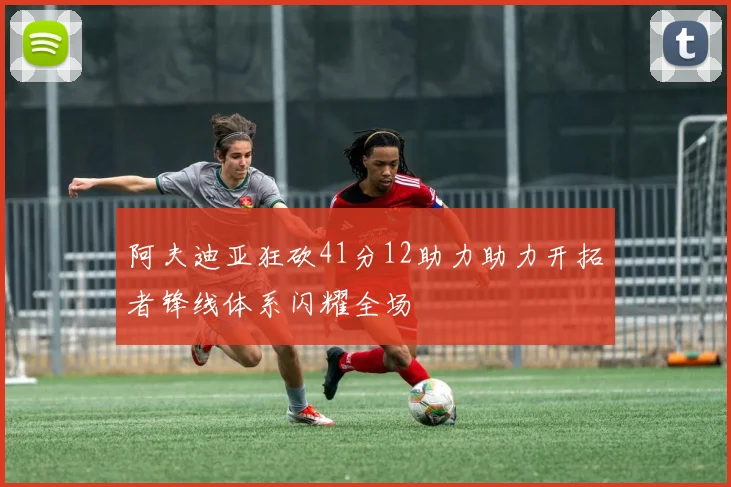 阿夫迪亚狂砍41分12助力助力开拓者锋线体系闪耀全场
