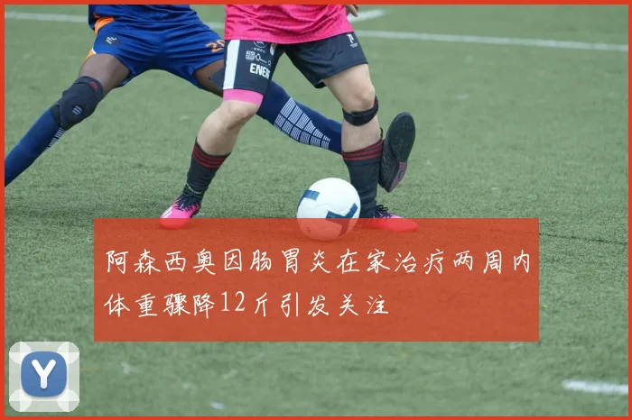 阿森西奥因肠胃炎在家治疗两周内体重骤降12斤引发关注