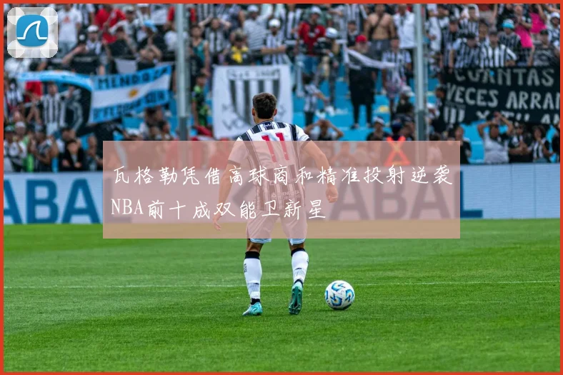 瓦格勒凭借高球商和精准投射逆袭NBA前十成双能卫新星