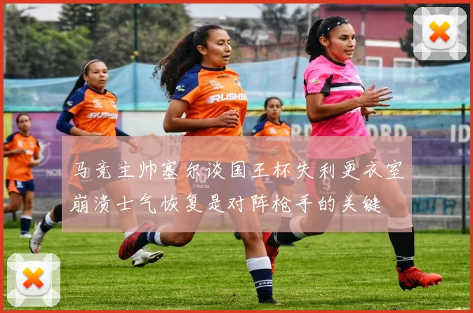 马竞主帅塞尔谈国王杯失利更衣室崩溃士气恢复是对阵枪手的关键