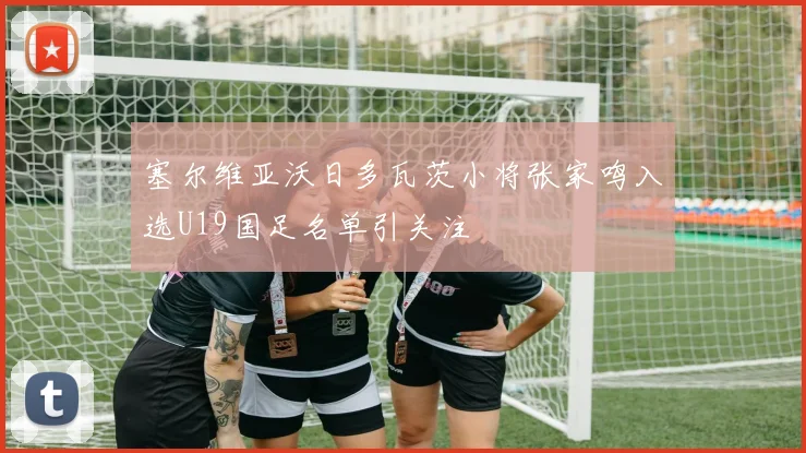 塞尔维亚沃日多瓦茨小将张家鸣入选U19国足名单引关注