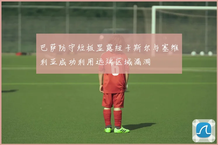 巴萨防守短板显露纽卡斯尔与塞维利亚成功利用远端区域漏洞