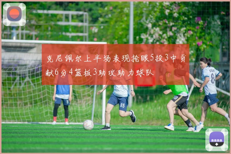 克尼佩尔上半场表现抢眼5投3中贡献6分4篮板3助攻助力球队