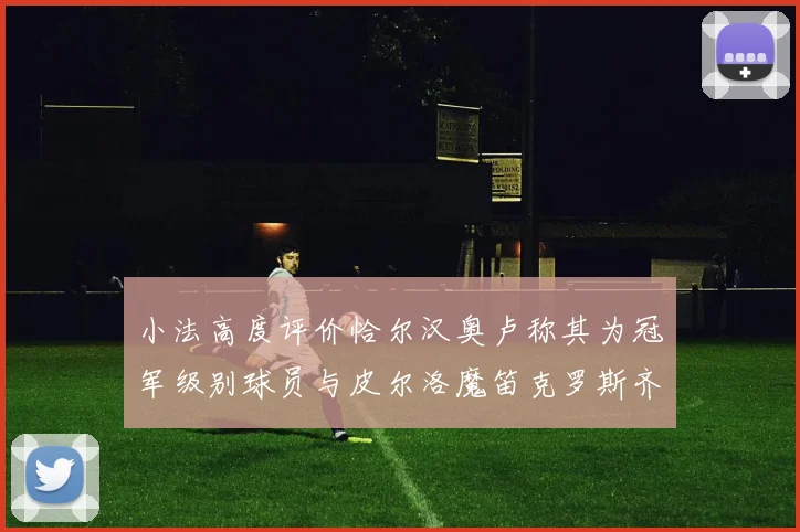 小法高度评价恰尔汉奥卢称其为冠军级别球员与皮尔洛魔笛克罗斯齐名
