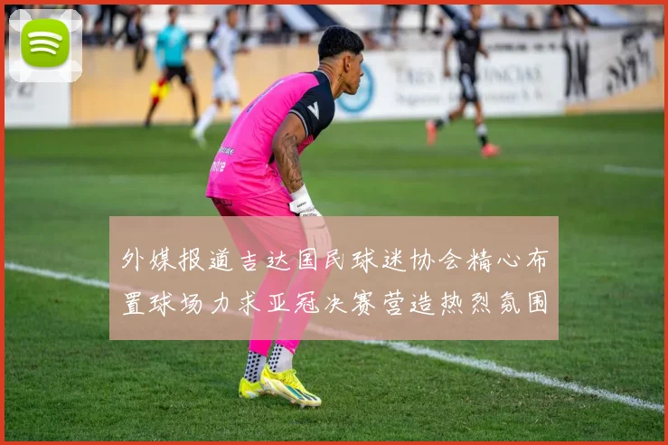 外媒报道吉达国民球迷协会精心布置球场力求亚冠决赛营造热烈氛围