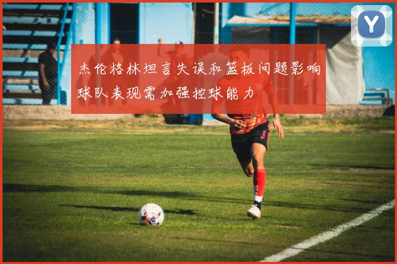 杰伦格林坦言失误和篮板问题影响球队表现需加强控球能力