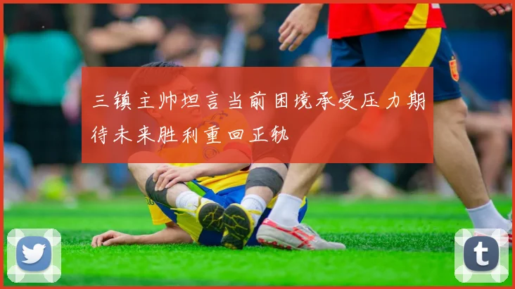 三镇主帅坦言当前困境承受压力期待未来胜利重回正轨