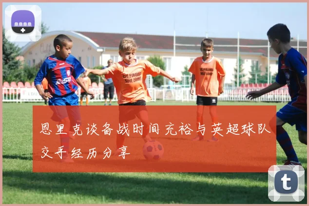 恩里克谈备战时间充裕与英超球队交手经历分享