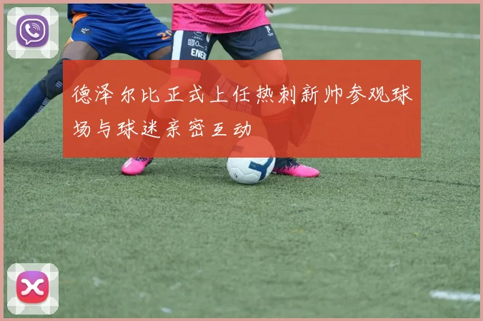 德泽尔比正式上任热刺新帅参观球场与球迷亲密互动