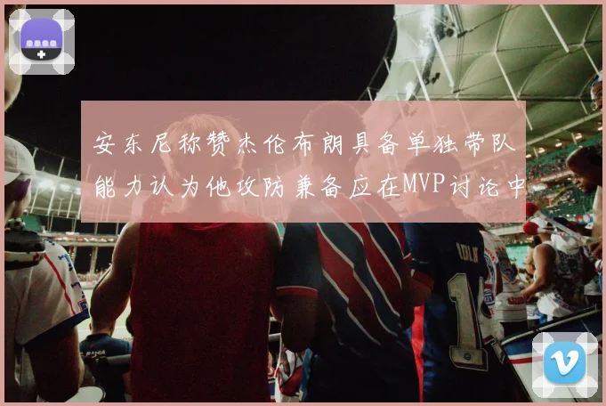 安东尼称赞杰伦布朗具备单独带队能力认为他攻防兼备应在MVP讨论中占有一席之地