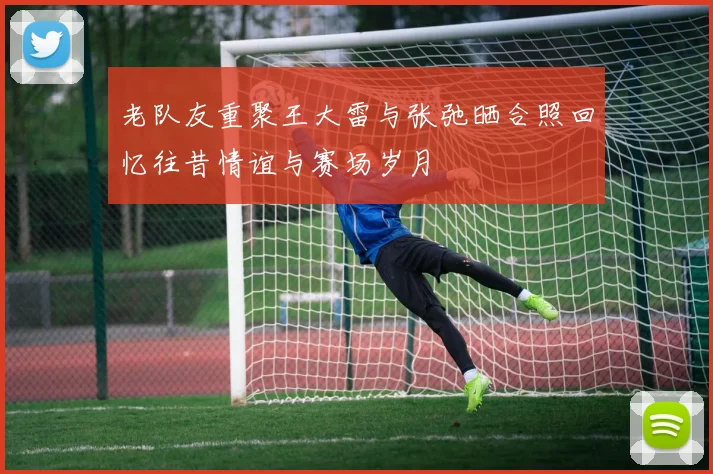 老队友重聚王大雷与张弛晒合照回忆往昔情谊与赛场岁月